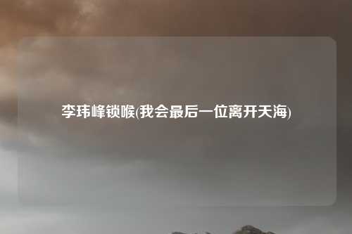 李玮峰锁喉(我会最后一位离开天海)