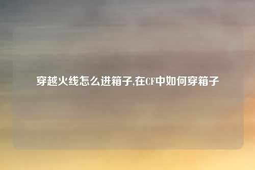 穿越火线怎么进箱子,在CF中如何穿箱子