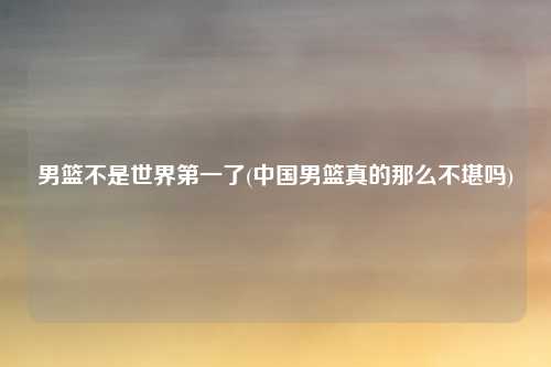 男篮不是世界第一了(中国男篮真的那么不堪吗)