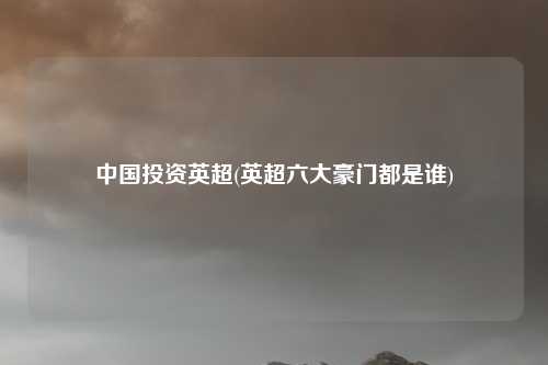 中国投资英超(英超六大豪门都是谁)