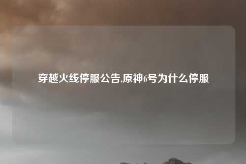 穿越火线停服公告,原神6号为什么停服