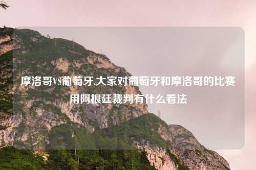 摩洛哥VS葡萄牙,大家对葡萄牙和摩洛哥的比赛用阿根廷裁判有什么看法
