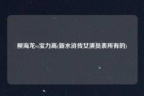 柳海龙vs宝力高(新水浒传女演员表所有的)