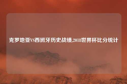 克罗地亚VS西班牙历史战绩,2018世界杯比分统计