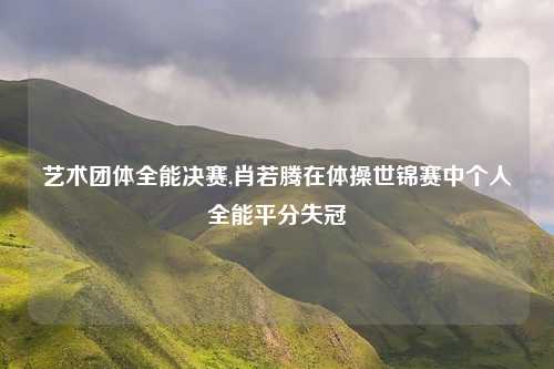艺术团体全能决赛,肖若腾在体操世锦赛中个人全能平分失冠