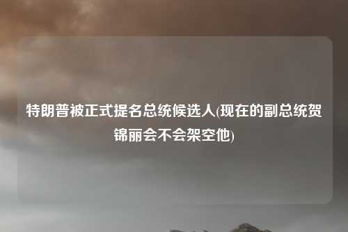 特朗普被正式提名总统候选人(现在的副总统贺锦丽会不会架空他)