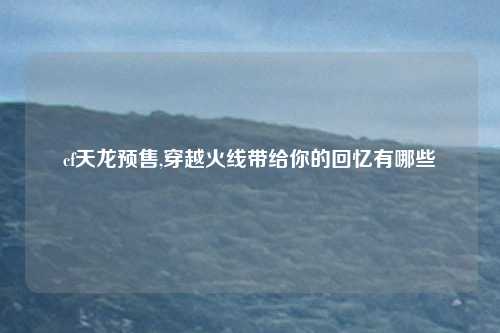 cf天龙预售,穿越火线带给你的回忆有哪些