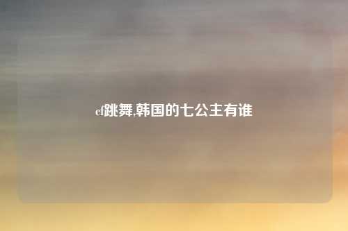 cf跳舞,韩国的七公主有谁