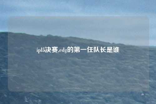ipl5决赛,edg的第一任队长是谁