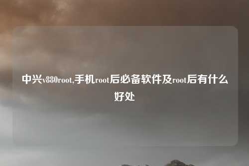 中兴v880root,手机root后必备软件及root后有什么好处