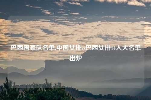 巴西国家队名单,中国女排vs巴西女排14人大名单出炉