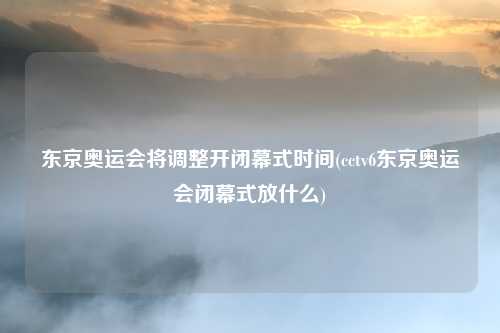 东京奥运会将调整开闭幕式时间(cctv6东京奥运会闭幕式放什么)