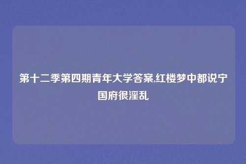 第十二季第四期青年大学答案,红楼梦中都说宁国府很淫乱