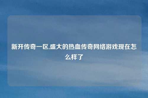 新开传奇一区,盛大的热血传奇网络游戏现在怎么样了