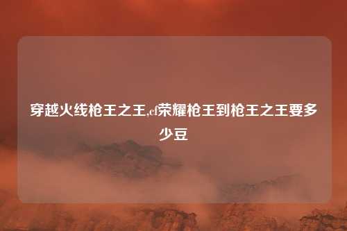 穿越火线枪王之王,cf荣耀枪王到枪王之王要多少豆