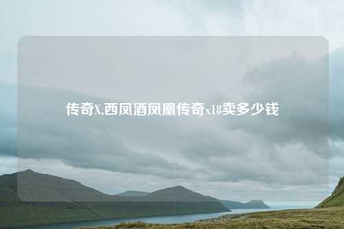 传奇X,西凤酒凤凰传奇x18卖多少钱
