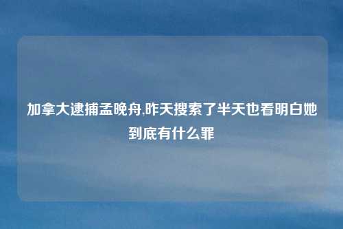 加拿大逮捕孟晚舟,昨天搜索了半天也看明白她到底有什么罪