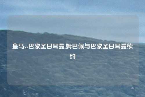 皇马vs巴黎圣日耳曼,姆巴佩与巴黎圣日耳曼续约