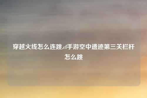 穿越火线怎么连跳,cf手游空中遗迹第三关栏杆怎么跳