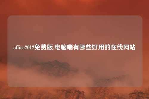 office2012免费版,电脑端有哪些好用的在线网站