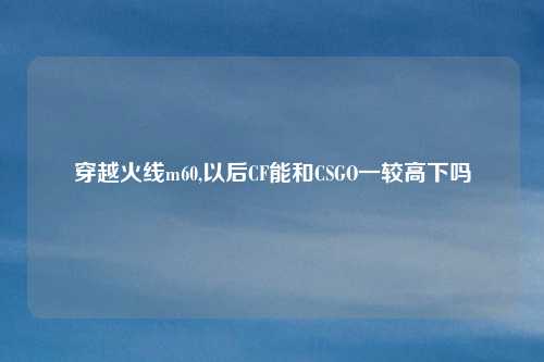 穿越火线m60,以后CF能和CSGO一较高下吗