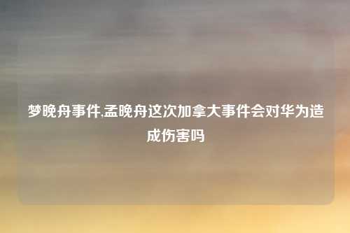 梦晚舟事件,孟晚舟这次加拿大事件会对华为造成伤害吗