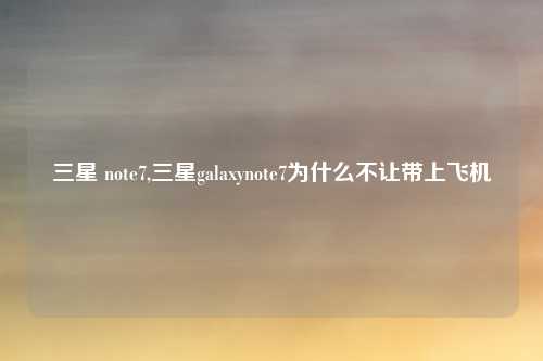 三星 note7,三星galaxynote7为什么不让带上飞机