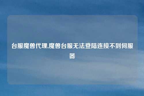 台服魔兽代理,魔兽台服无法登陆连接不到伺服器