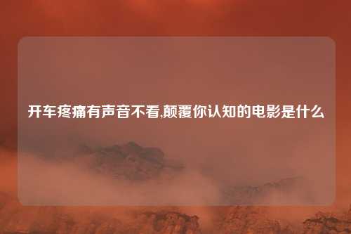 开车疼痛有声音不看,颠覆你认知的电影是什么