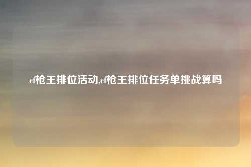 cf枪王排位活动,cf枪王排位任务单挑战算吗