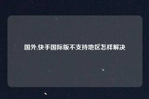 国外,快手国际版不支持地区怎样解决