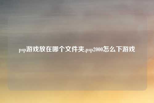 psp游戏放在哪个文件夹,psp2000怎么下游戏
