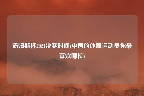 汤姆斯杯2021决赛时间(中国的体育运动员你最喜欢哪位)