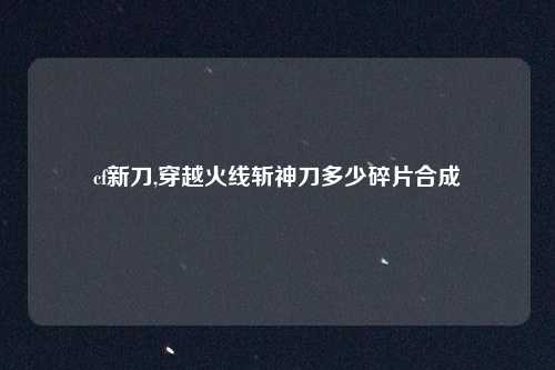 cf新刀,穿越火线斩神刀多少碎片合成