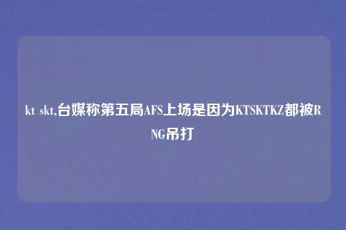 kt skt,台媒称第五局AFS上场是因为KTSKTKZ都被RNG吊打