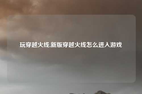 玩穿越火线,新版穿越火线怎么进入游戏