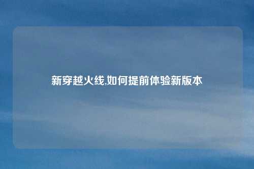 新穿越火线,如何提前体验新版本