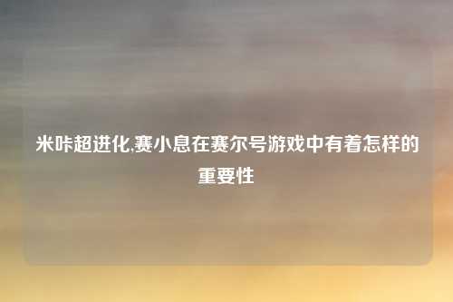 米咔超进化,赛小息在赛尔号游戏中有着怎样的重要性