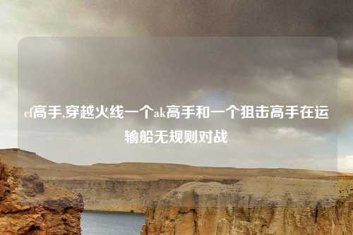 cf高手,穿越火线一个ak高手和一个狙击高手在运输船无规则对战
