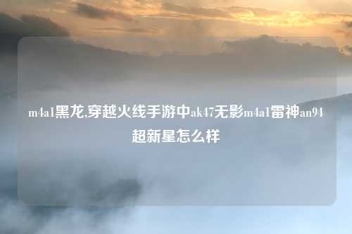 m4a1黑龙,穿越火线手游中ak47无影m4a1雷神an94超新星怎么样