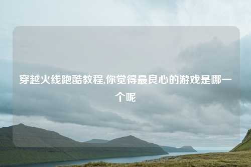 穿越火线跑酷教程,你觉得最良心的游戏是哪一个呢