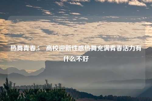 热舞青春,5 高校迎新性感热舞充满青春活力有什么不好