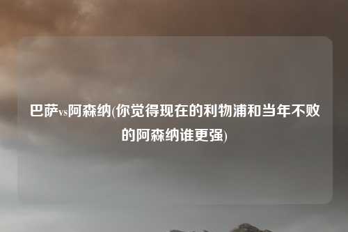 巴萨vs阿森纳(你觉得现在的利物浦和当年不败的阿森纳谁更强)