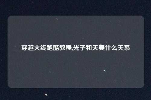 穿越火线跑酷教程,光子和天美什么关系