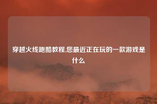 穿越火线跑酷教程,您最近正在玩的一款游戏是什么