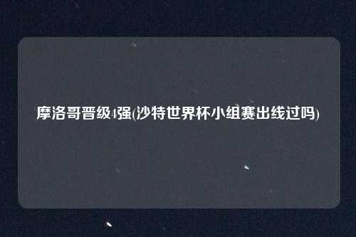 摩洛哥晋级4强(沙特世界杯小组赛出线过吗)