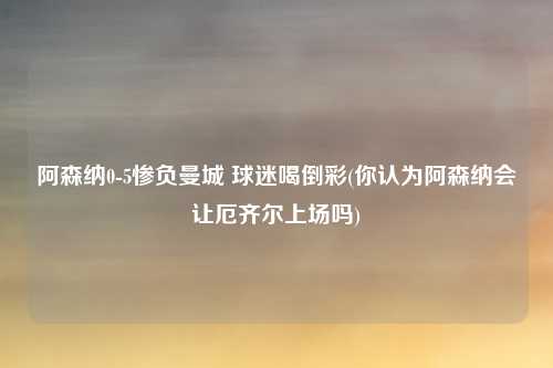 阿森纳0-5惨负曼城 球迷喝倒彩(你认为阿森纳会让厄齐尔上场吗)