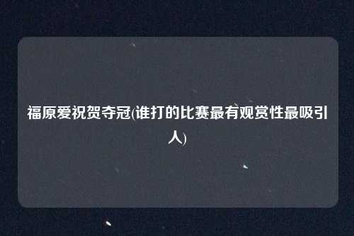 福原爱祝贺夺冠(谁打的比赛最有观赏性最吸引人)