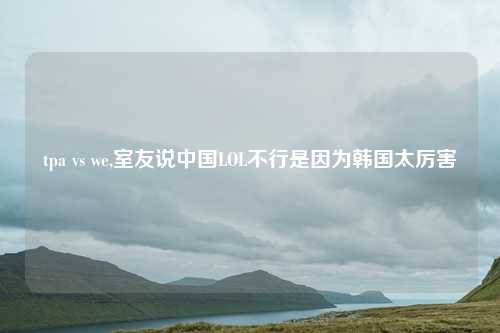 tpa vs we,室友说中国LOL不行是因为韩国太厉害