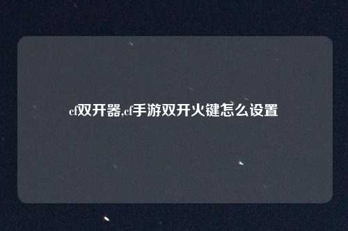 cf双开器,cf手游双开火键怎么设置